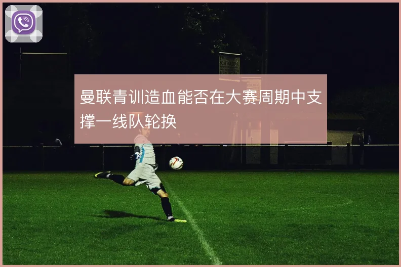 曼联青训造血能否在大赛周期中支撑一线队轮换