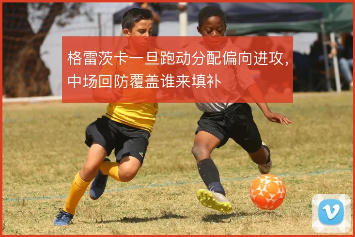 格雷茨卡一旦跑动分配偏向进攻，中场回防覆盖谁来填补