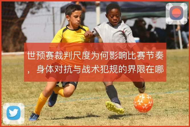 世预赛裁判尺度为何影响比赛节奏，身体对抗与战术犯规的界限在哪
