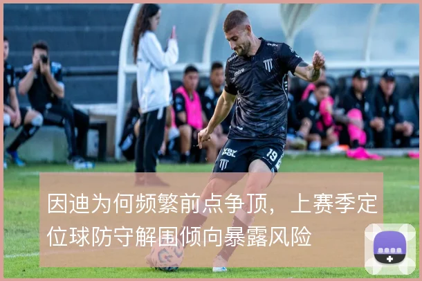 因迪为何频繁前点争顶，上赛季定位球防守解围倾向暴露风险