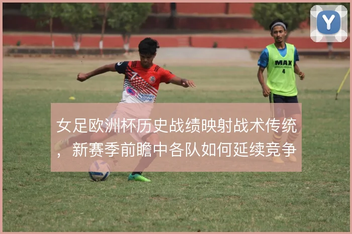 女足欧洲杯历史战绩映射战术传统，新赛季前瞻中各队如何延续竞争力