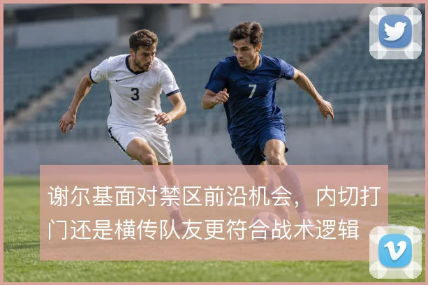 谢尔基面对禁区前沿机会,内切打门还是横传队友更符合战术逻辑