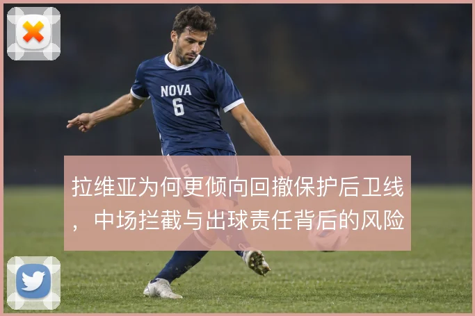 拉维亚为何更倾向回撤保护后卫线,中场拦截与出球责任背后的风险取舍