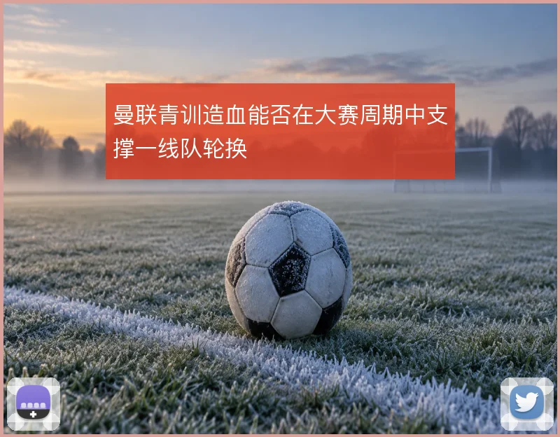 曼联青训造血能否在大赛周期中支撑一线队轮换