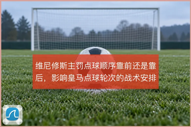维尼修斯主罚点球顺序靠前还是靠后，影响皇马点球轮次的战术安排