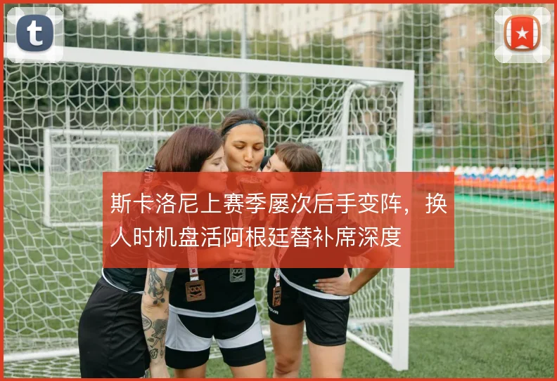 斯卡洛尼上赛季屡次后手变阵，换人时机盘活阿根廷替补席深度