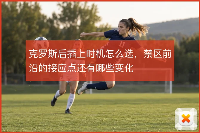 克罗斯后插上时机怎么选，禁区前沿的接应点还有哪些变化