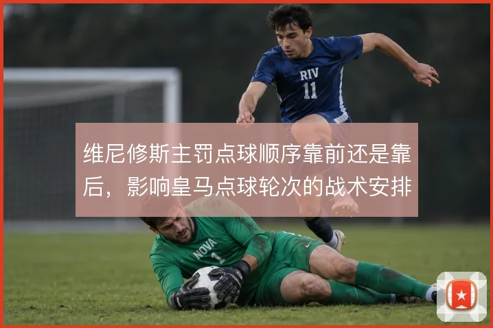维尼修斯主罚点球顺序靠前还是靠后,影响皇马点球轮次的战术安排