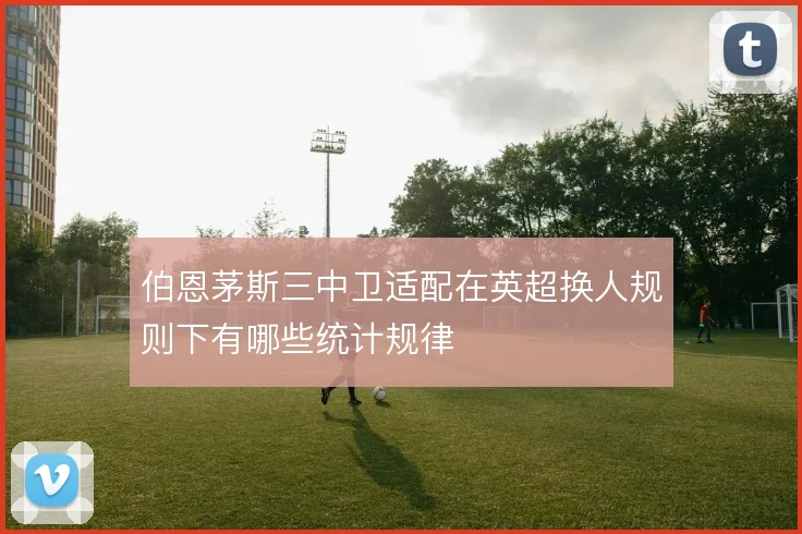 伯恩茅斯三中卫适配在英超换人规则下有哪些统计规律