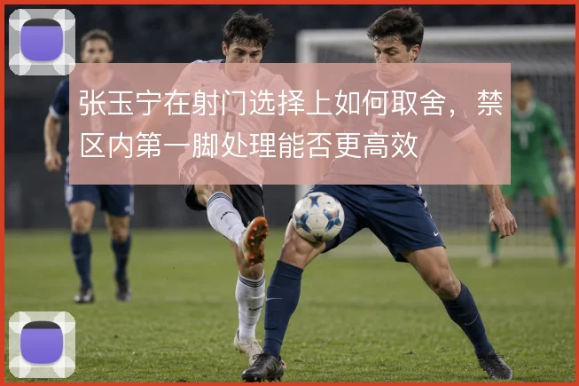张玉宁在射门选择上如何取舍,禁区内第一脚处理能否更高效