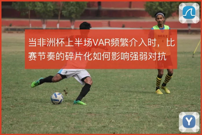 当非洲杯上半场VAR频繁介入时，比赛节奏的碎片化如何影响强弱对抗