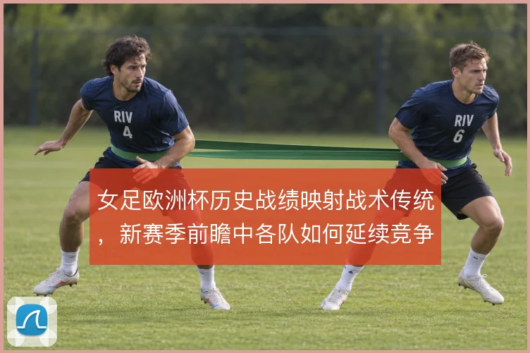 女足欧洲杯历史战绩映射战术传统,新赛季前瞻中各队如何延续竞争力