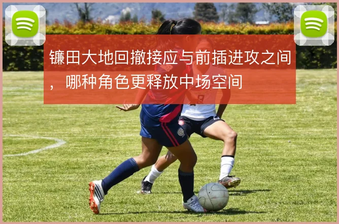 镰田大地回撤接应与前插进攻之间,哪种角色更释放中场空间