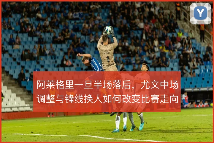 阿莱格里一旦半场落后，尤文中场调整与锋线换人如何改变比赛走向