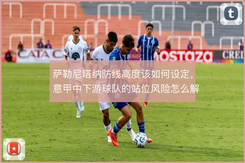 萨勒尼塔纳防线高度该如何设定，意甲中下游球队的站位风险怎么解