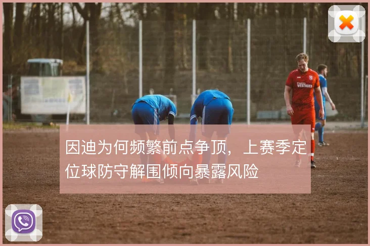 因迪为何频繁前点争顶,上赛季定位球防守解围倾向暴露风险
