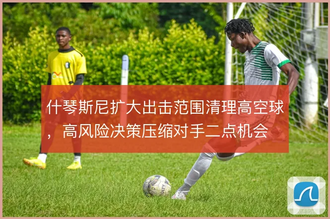 什琴斯尼扩大出击范围清理高空球，高风险决策压缩对手二点机会