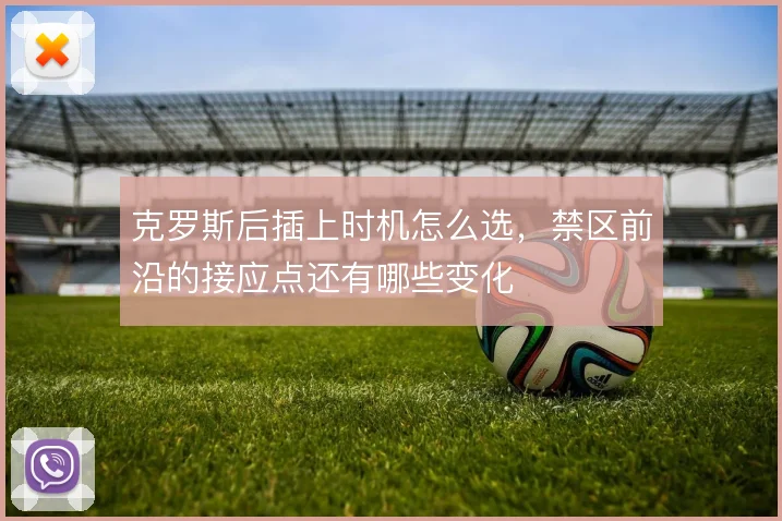 克罗斯后插上时机怎么选,禁区前沿的接应点还有哪些变化