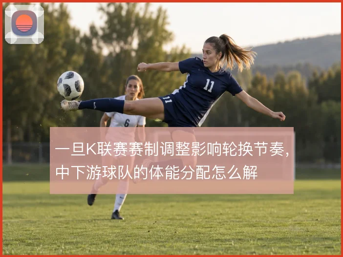 一旦K联赛赛制调整影响轮换节奏,中下游球队的体能分配怎么解