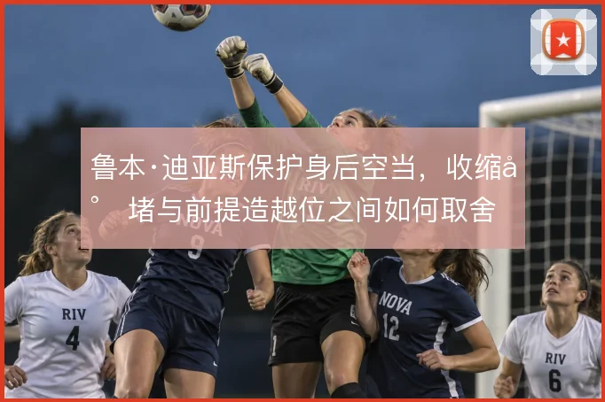 鲁本·迪亚斯保护身后空当,收缩封堵与前提造越位之间如何取舍