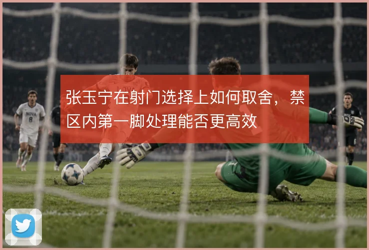 张玉宁在射门选择上如何取舍，禁区内第一脚处理能否更高效
